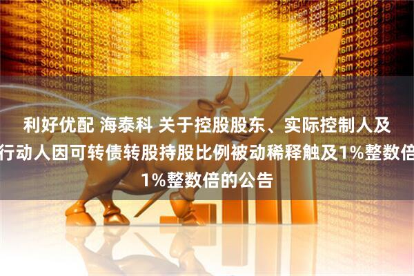 利好优配 海泰科 关于控股股东、实际控制人及其一致行动人因可转债转股持股比例被动稀释触及1%整数倍的公告