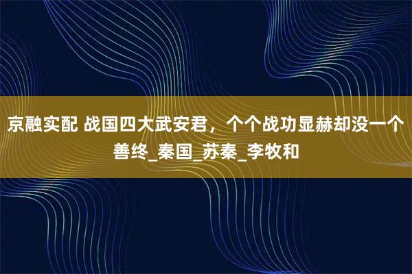京融实配 战国四大武安君，个个战功显赫却没一个善终_秦国_苏秦_李牧和