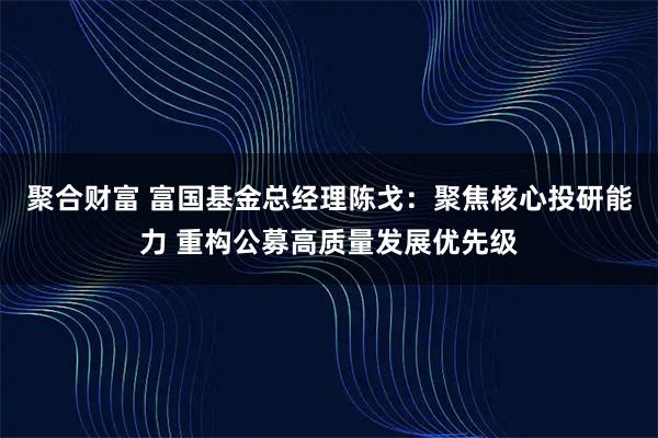 聚合财富 富国基金总经理陈戈：聚焦核心投研能力 重构公募高质量发展优先级