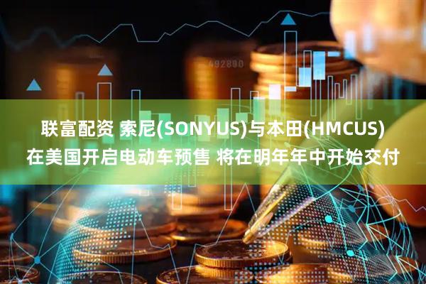 联富配资 索尼(SONYUS)与本田(HMCUS)在美国开启电动车预售 将在明年年中开始交付