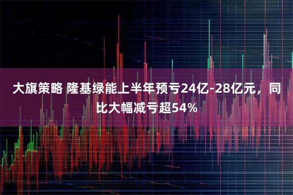 大旗策略 隆基绿能上半年预亏24亿-28亿元，同比大幅减亏超54%